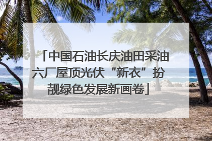 中国石油长庆油田采油六厂屋顶光伏“新衣”扮靓绿色发展新画卷