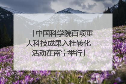 中国科学院百项重大科技成果入桂转化活动在南宁举行