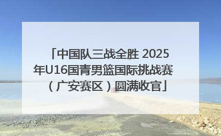 中国队三战全胜 2025年U16国青男篮国际挑战赛（广安赛区）圆满收官