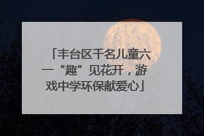 丰台区千名儿童六一“趣”见花开，游戏中学环保献爱心