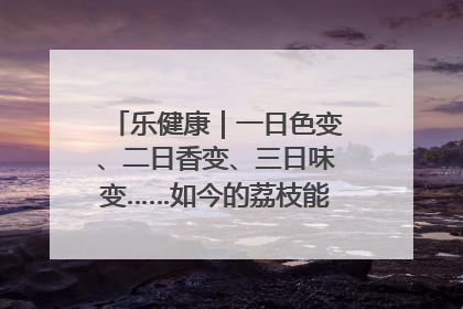 乐健康｜一日色变、二日香变、三日味变……如今的荔枝能存放多久？