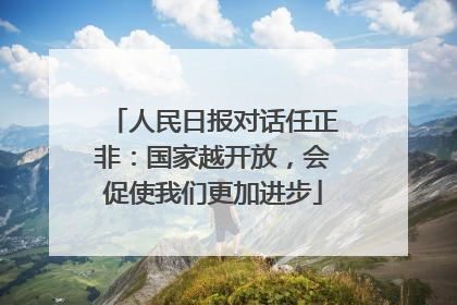 人民日报对话任正非：国家越开放，会促使我们更加进步