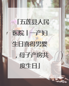 五莲县人民医院丨一产妇生日喜得男婴，母子产房共度生日