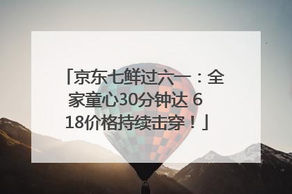 京东七鲜过六一：全家童心30分钟达 618价格持续击穿！