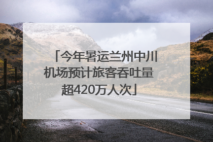 今年暑运兰州中川机场预计旅客吞吐量超420万人次