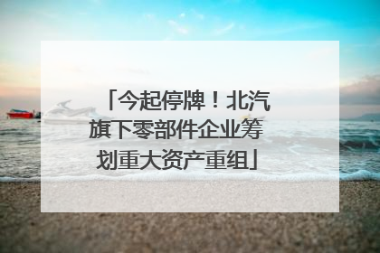 今起停牌！北汽旗下零部件企业筹划重大资产重组