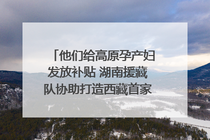 他们给高原孕产妇发放补贴 湖南援藏队协助打造西藏首家高原产儿协同中心