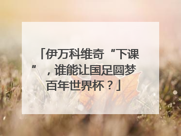 伊万科维奇“下课”，谁能让国足圆梦百年世界杯？
