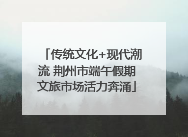 传统文化+现代潮流 荆州市端午假期文旅市场活力奔涌