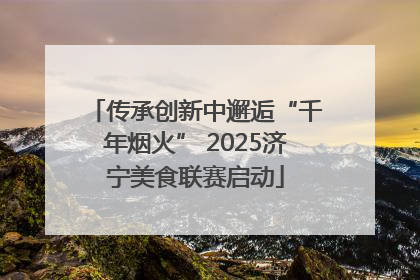 传承创新中邂逅“千年烟火” 2025济宁美食联赛启动