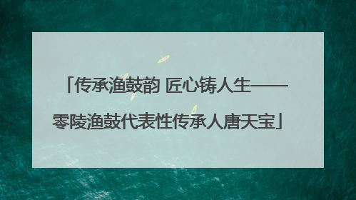 传承渔鼓韵 匠心铸人生——零陵渔鼓代表性传承人唐天宝