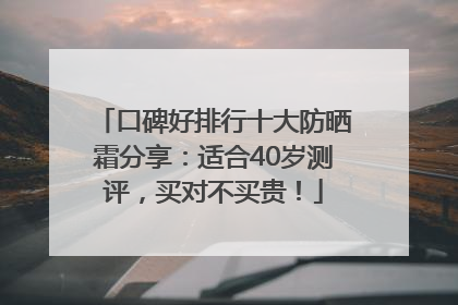 口碑好排行十大防晒霜分享：适合40岁测评，买对不买贵！