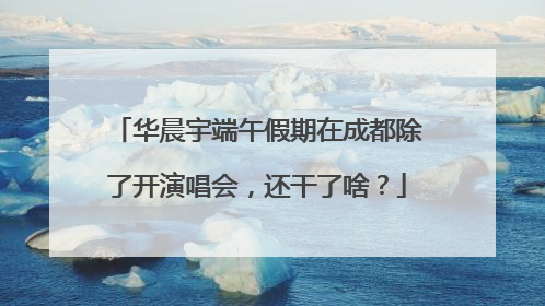 华晨宇端午假期在成都除了开演唱会，还干了啥？