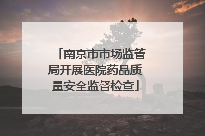 南京市市场监管局开展医院药品质量安全监督检查