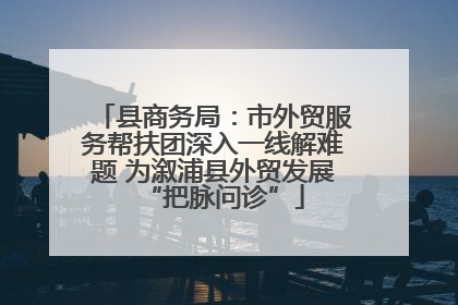 县商务局：市外贸服务帮扶团深入一线解难题 为溆浦县外贸发展“把脉问诊”