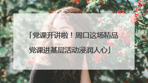 党课开讲啦！周口这场精品党课进基层活动浸润人心