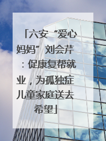 六安“爱心妈妈”刘会芹：促康复帮就业，为孤独症儿童家庭送去希望