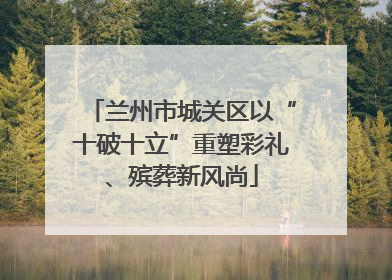 兰州市城关区以“十破十立”重塑彩礼、殡葬新风尚
