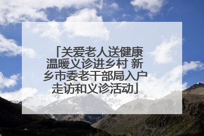 关爱老人送健康 温暖义诊进乡村 新乡市委老干部局入户走访和义诊活动
