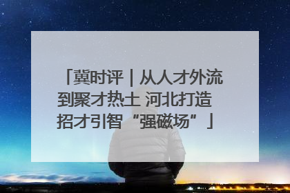 冀时评｜从人才外流到聚才热土 河北打造招才引智“强磁场”