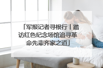军报记者寻根行丨踏访红色纪念场馆追寻革命先辈齐家之道