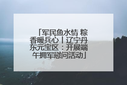 军民鱼水情 粽香暖兵心丨辽宁丹东元宝区：开展端午拥军慰问活动