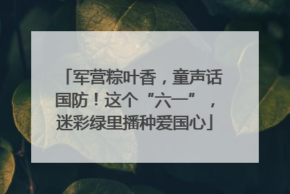 军营粽叶香，童声话国防！这个“六一”，迷彩绿里播种爱国心