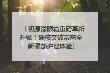 初源漾眼霜重磅革新升级！硬核突破带来全新眼部护理体验