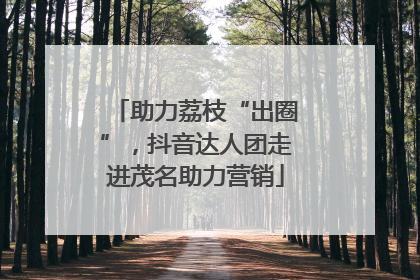 助力荔枝“出圈”，抖音达人团走进茂名助力营销