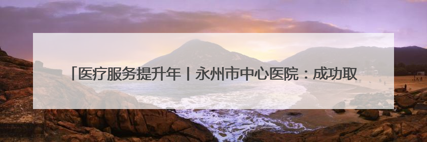 医疗服务提升年丨永州市中心医院：成功取出支气管异物 1岁10个月患儿转危为安
