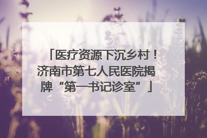 医疗资源下沉乡村！济南市第七人民医院揭牌“第一书记诊室”