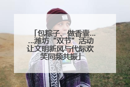 包粽子、做香囊……潍坊“双节”活动让文明新风与代际欢笑同频共振