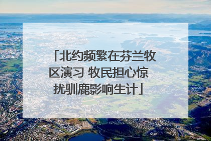 北约频繁在芬兰牧区演习 牧民担心惊扰驯鹿影响生计