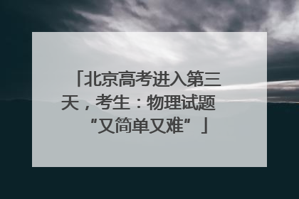 北京高考进入第三天，考生：物理试题“又简单又难”