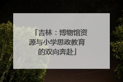 吉林：博物馆资源与小学思政教育的双向奔赴
