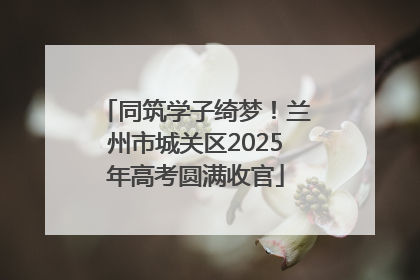 同筑学子绮梦！兰州市城关区2025年高考圆满收官