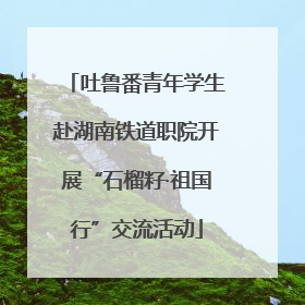 吐鲁番青年学生赴湖南铁道职院开展“石榴籽·祖国行”交流活动