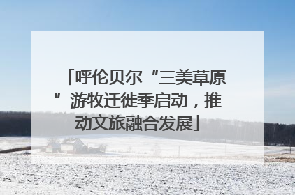呼伦贝尔“三美草原”游牧迁徙季启动，推动文旅融合发展