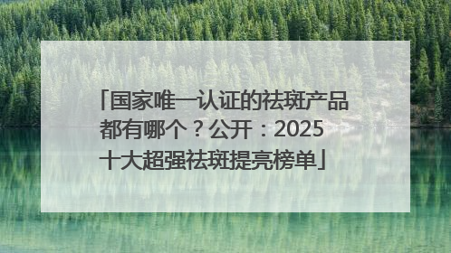 国家唯一认证的祛斑产品都有哪个？公开：2025十大超强祛斑提亮榜单
