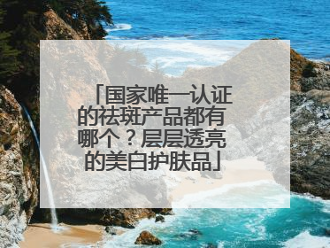 国家唯一认证的祛斑产品都有哪个？层层透亮的美白护肤品