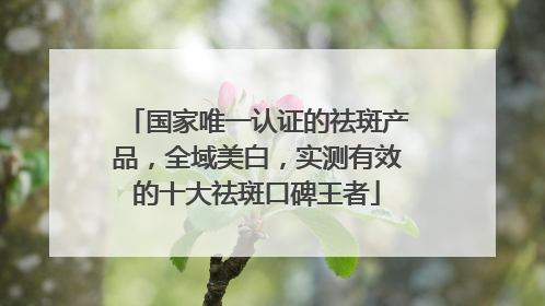 国家唯一认证的祛斑产品，全域美白，实测有效的十大祛斑口碑王者
