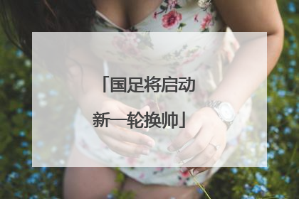 国足将启动新一轮换帅