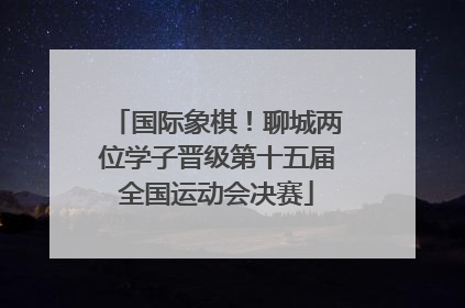 国际象棋！聊城两位学子晋级第十五届全国运动会决赛