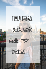 四川马边：妇女居家就业“绣”新生活