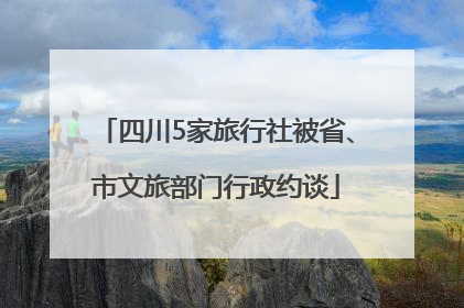 四川5家旅行社被省、市文旅部门行政约谈