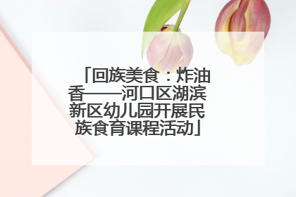 回族美食：炸油香——河口区湖滨新区幼儿园开展民族食育课程活动