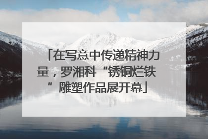 在写意中传递精神力量，罗湘科“锈铜烂铁”雕塑作品展开幕