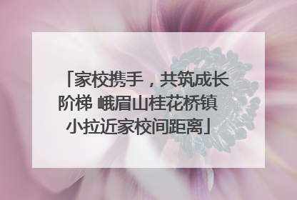 家校携手，共筑成长阶梯 峨眉山桂花桥镇小拉近家校间距离