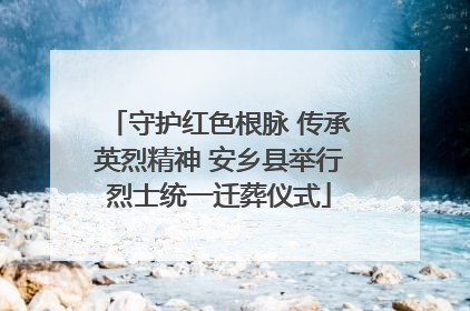 守护红色根脉 传承英烈精神 安乡县举行烈士统一迁葬仪式