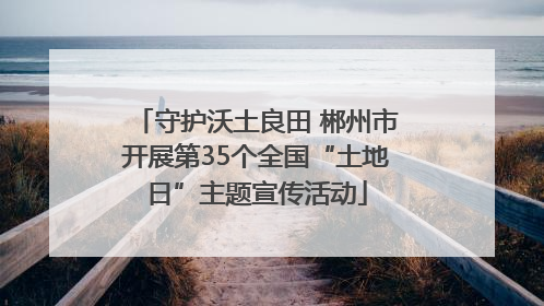 守护沃土良田 郴州市开展第35个全国“土地日”主题宣传活动